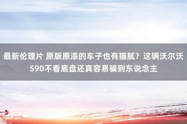 最新伦理片 原版原漆的车子也有猫腻？这辆沃尔沃S90不看底盘还真容易骗到东说念主