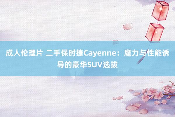 成人伦理片 二手保时捷Cayenne：魔力与性能诱导的豪华SUV选拔