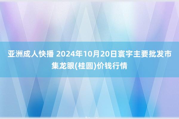 亚洲成人快播 2024年10月20日寰宇主要批发市集龙眼(桂圆)价钱行情