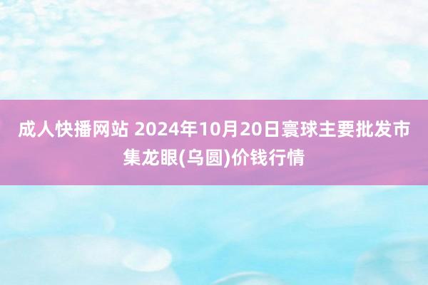 成人快播网站 2024年10月20日寰球主要批发市集龙眼(乌圆)价钱行情