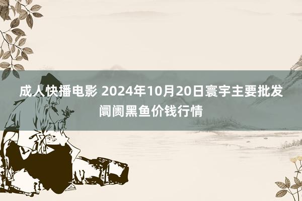 成人快播电影 2024年10月20日寰宇主要批发阛阓黑鱼价钱行情