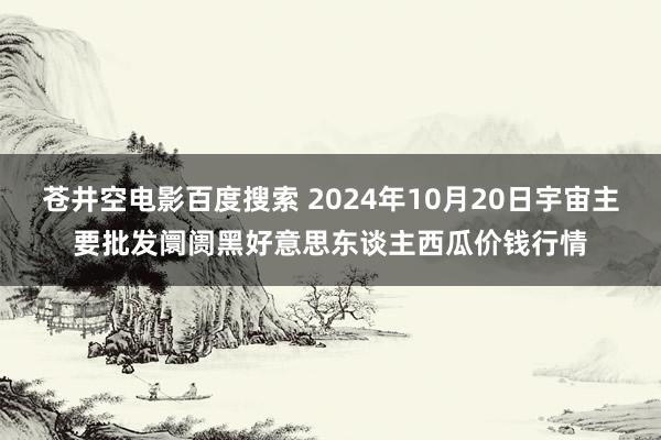 苍井空电影百度搜索 2024年10月20日宇宙主要批发阛阓黑好意思东谈主西瓜价钱行情