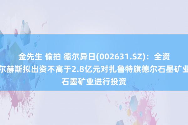 金先生 偷拍 德尔异日(002631.SZ)：全资子公司德尔赫斯拟出资不高于2.8亿元对扎鲁特旗德尔石墨矿业进行投资