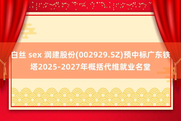 白丝 sex 润建股份(002929.SZ)预中标广东铁塔2025-2027年概括代维就业名堂