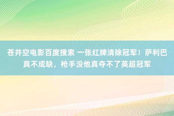 苍井空电影百度搜索 一张红牌清除冠军！萨利巴真不成缺，枪手没他真夺不了英超冠军