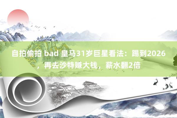 自拍偷拍 bad 皇马31岁巨星看法：踢到2026，再去沙特赚大钱，薪水翻2倍