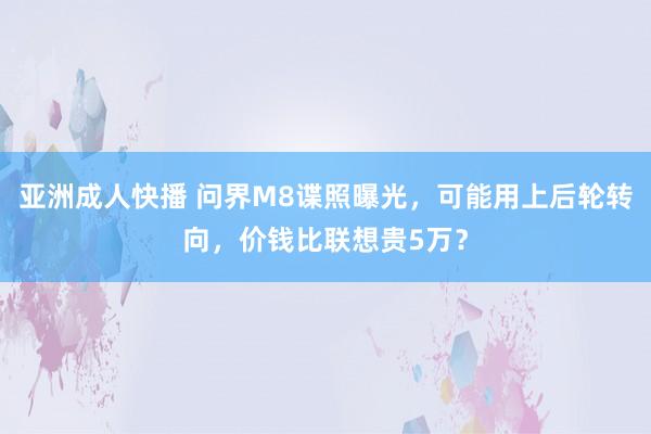 亚洲成人快播 问界M8谍照曝光，可能用上后轮转向，价钱比联想贵5万？