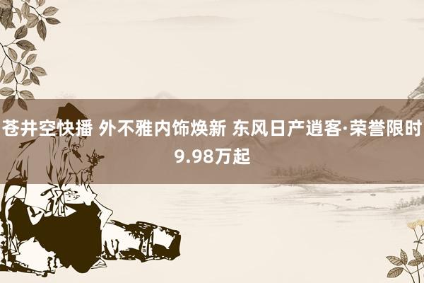 苍井空快播 外不雅内饰焕新 东风日产逍客·荣誉限时9.98万起