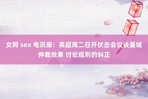 女同 sex 电讯报：英超周二召开伏击会议谈曼城仲裁效果 讨论规则的纠正