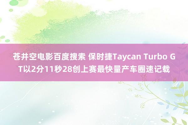 苍井空电影百度搜索 保时捷Taycan Turbo GT以2分11秒28创上赛最快量产车圈速记载