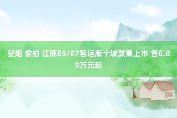 空姐 偷拍 江豚E5/E7客运版十城聚集上市 售6.89万元起