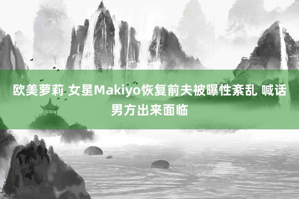 欧美萝莉 女星Makiyo恢复前夫被曝性紊乱 喊话男方出来面临