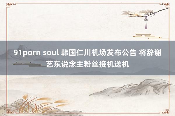 91porn soul 韩国仁川机场发布公告 将辞谢艺东说念主粉丝接机送机