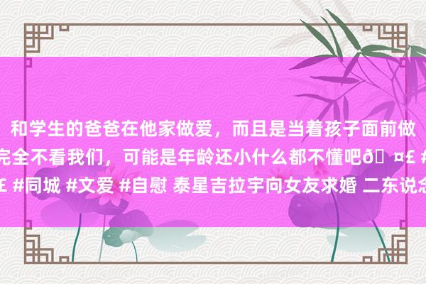 和学生的爸爸在他家做爱，而且是当着孩子面前做爱，太刺激了，孩子完全不看我们，可能是年龄还小什么都不懂吧🤣 #同城 #文爱 #自慰 泰星吉拉宇向女友求婚 二东说念主草原上自拍秀钻戒