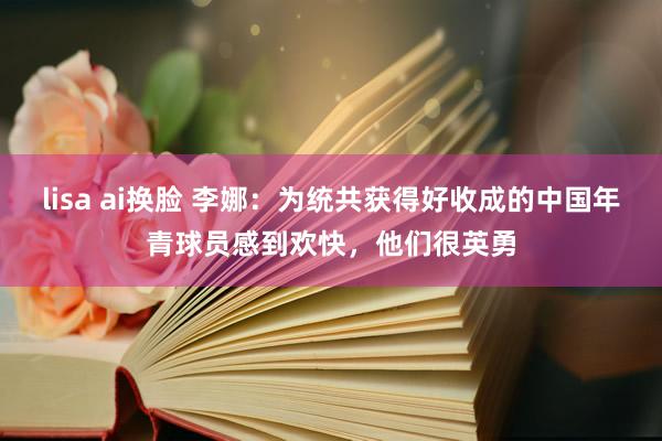 lisa ai换脸 李娜：为统共获得好收成的中国年青球员感到欢快，他们很英勇