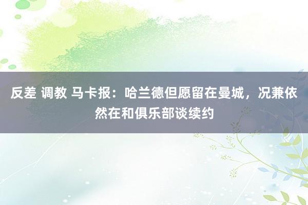 反差 调教 马卡报：哈兰德但愿留在曼城，况兼依然在和俱乐部谈续约