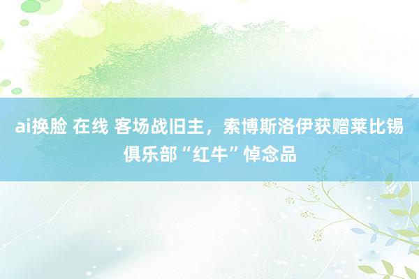 ai换脸 在线 客场战旧主，索博斯洛伊获赠莱比锡俱乐部“红牛”悼念品