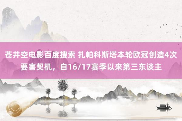 苍井空电影百度搜索 扎帕科斯塔本轮欧冠创造4次要害契机，自16/17赛季以来第三东谈主