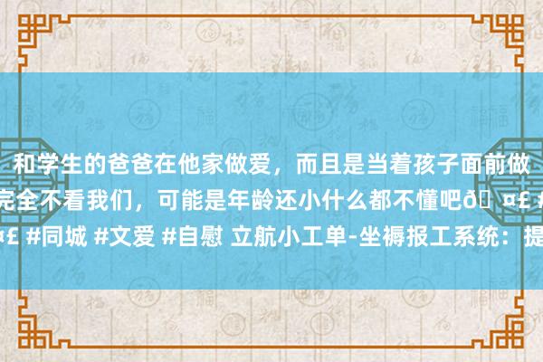 和学生的爸爸在他家做爱，而且是当着孩子面前做爱，太刺激了，孩子完全不看我们，可能是年龄还小什么都不懂吧🤣 #同城 #文爱 #自慰 立航小工单-坐褥报工系统：提效透明，重塑制造力