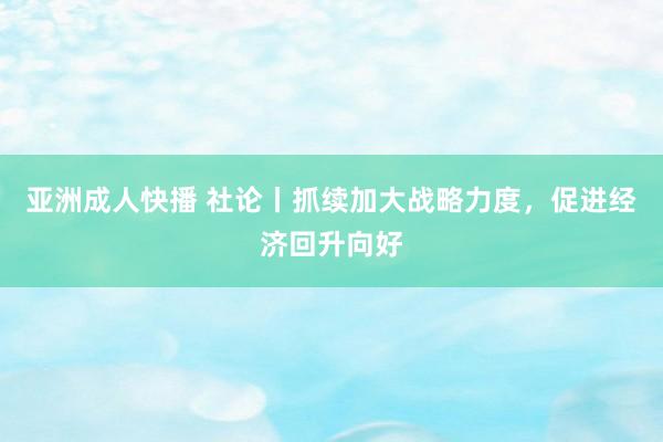 亚洲成人快播 社论丨抓续加大战略力度，促进经济回升向好