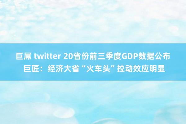 巨屌 twitter 20省份前三季度GDP数据公布 巨匠：经济大省“火车头”拉动效应明显