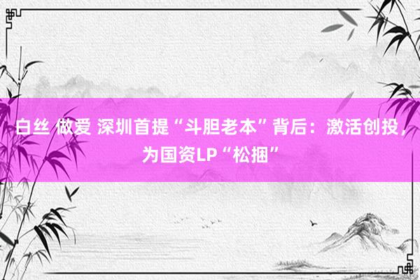 白丝 做爱 深圳首提“斗胆老本”背后：激活创投，为国资LP“松捆”