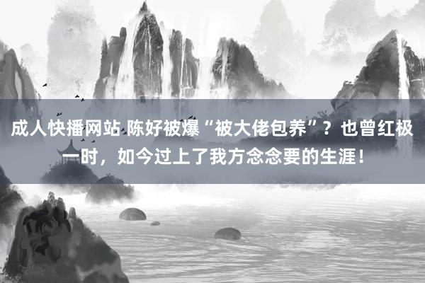 成人快播网站 陈好被爆“被大佬包养”？也曾红极一时，如今过上了我方念念要的生涯！