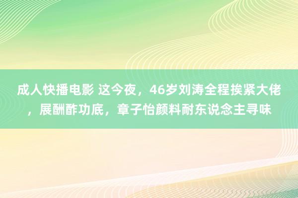 成人快播电影 这今夜，46岁刘涛全程挨紧大佬，展酬酢功底，章子怡颜料耐东说念主寻味