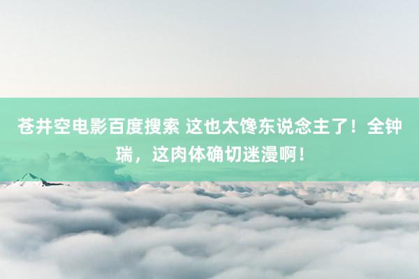 苍井空电影百度搜索 这也太馋东说念主了！全钟瑞，这肉体确切迷漫啊！