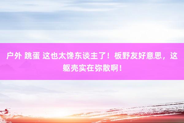 户外 跳蛋 这也太馋东谈主了！板野友好意思，这躯壳实在弥散啊！