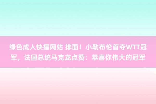 绿色成人快播网站 排面！小勒布伦首夺WTT冠军，法国总统马克龙点赞：恭喜你伟大的冠军