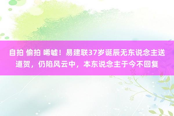 自拍 偷拍 唏嘘！易建联37岁诞辰无东说念主送道贺，仍陷风云中，本东说念主于今不回复