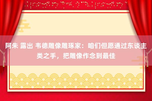 阿朱 露出 韦德雕像雕琢家：咱们但愿通过东谈主类之手，把雕像作念到最佳