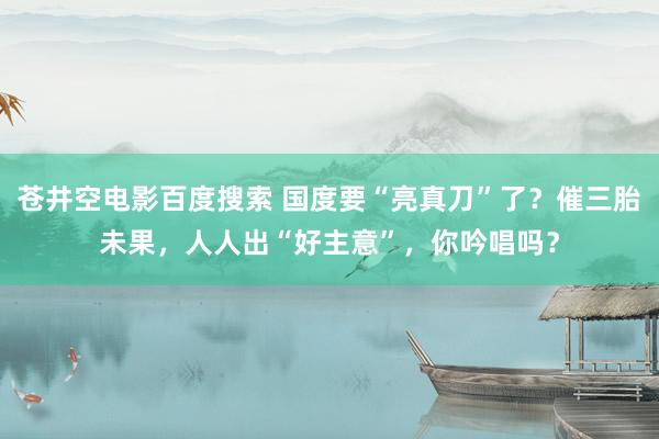 苍井空电影百度搜索 国度要“亮真刀”了？催三胎未果，人人出“好主意”，你吟唱吗？