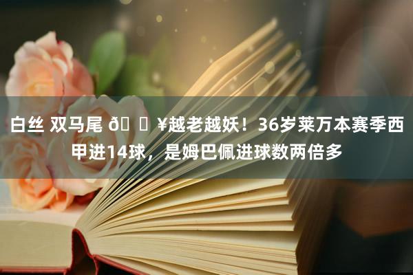 白丝 双马尾 🔥越老越妖！36岁莱万本赛季西甲进14球，是姆巴佩进球数两倍多