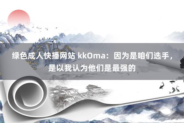 绿色成人快播网站 kkOma：因为是咱们选手，是以我认为他们是最强的