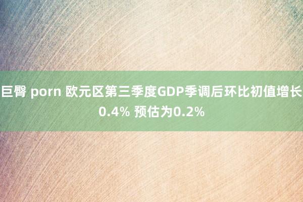 巨臀 porn 欧元区第三季度GDP季调后环比初值增长0.4% 预估为0.2%