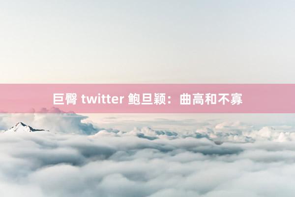 巨臀 twitter 鲍旦颖：曲高和不寡