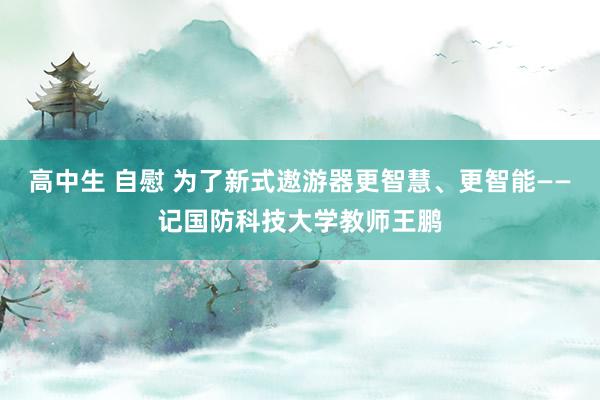 高中生 自慰 为了新式遨游器更智慧、更智能——记国防科技大学教师王鹏