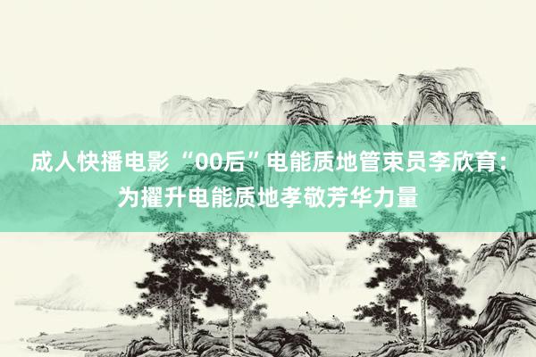 成人快播电影 “00后”电能质地管束员李欣育：为擢升电能质地孝敬芳华力量