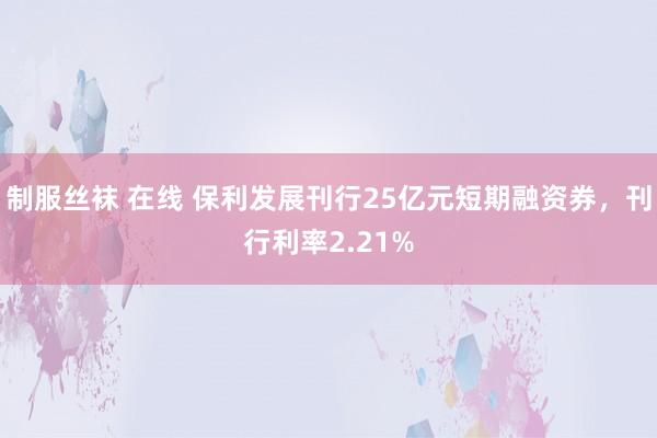 制服丝袜 在线 保利发展刊行25亿元短期融资券，刊行利率2.21%