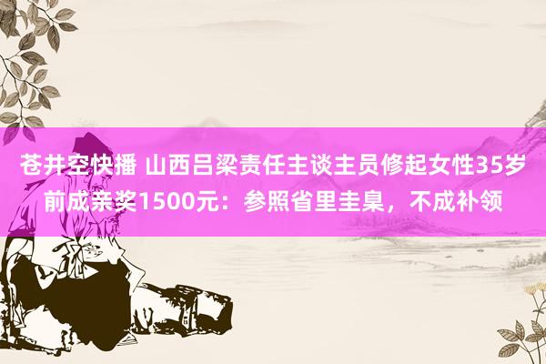 苍井空快播 山西吕梁责任主谈主员修起女性35岁前成亲奖1500元：参照省里圭臬，不成补领