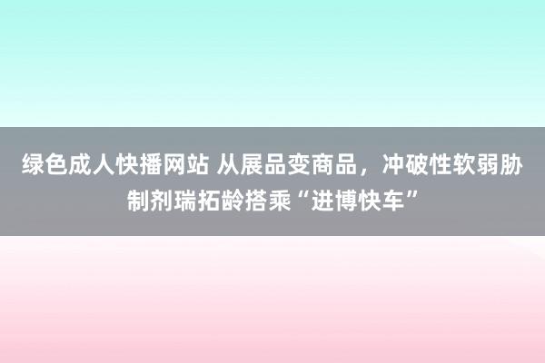 绿色成人快播网站 从展品变商品，冲破性软弱胁制剂瑞拓龄搭乘“进博快车”