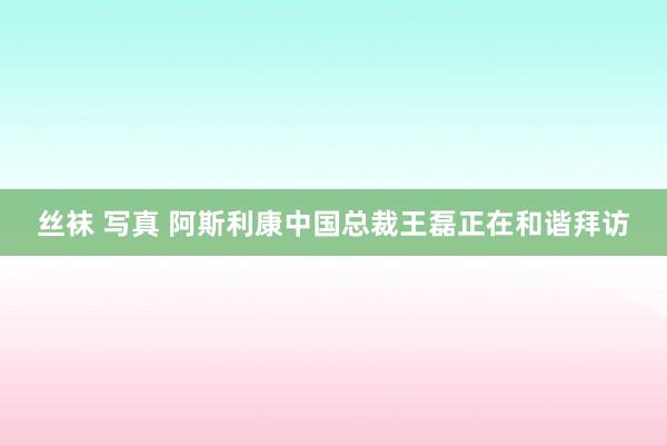 丝袜 写真 阿斯利康中国总裁王磊正在和谐拜访