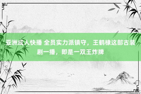 亚洲成人快播 全员实力派镇守，王鹤棣这部古装剧一播，即是一双王炸牌