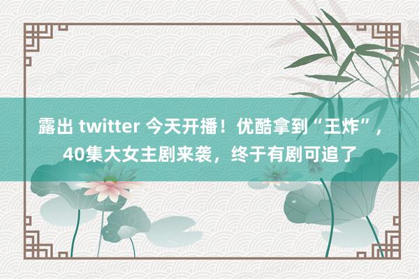 露出 twitter 今天开播！优酷拿到“王炸”，40集大女主剧来袭，终于有剧可追了