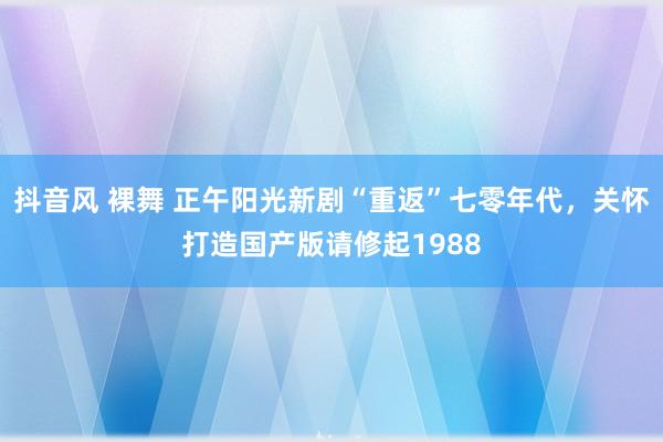 抖音风 裸舞 正午阳光新剧“重返”七零年代，关怀打造国产版请修起1988