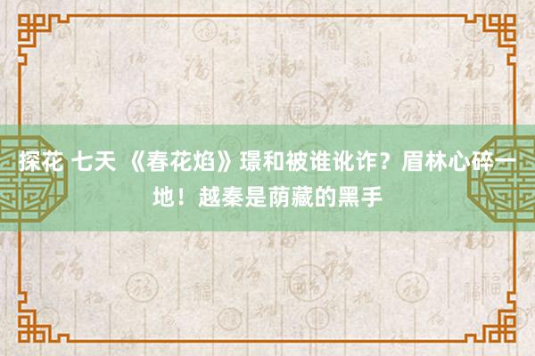 探花 七天 《春花焰》璟和被谁讹诈？眉林心碎一地！越秦是荫藏的黑手