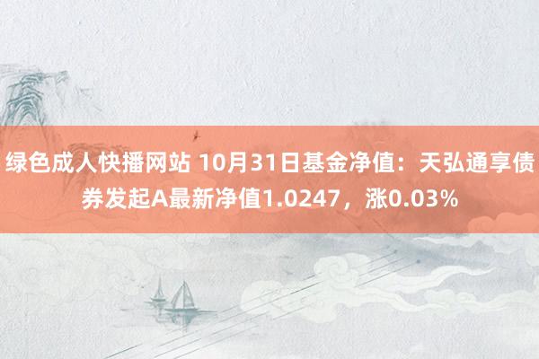 绿色成人快播网站 10月31日基金净值：天弘通享债券发起A最新净值1.0247，涨0.03%