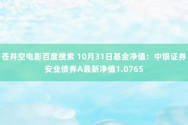 苍井空电影百度搜索 10月31日基金净值：中银证券安业债券A最新净值1.0765